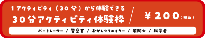 1アクティビティ(30分)から体験できる30分アクティビティ体験枠/200円(税込) ボートレーサー/警察官/おかしクリエイター/消防士/科学者